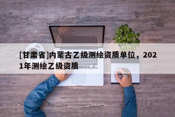 [甘肅省]內(nèi)蒙古乙級(jí)測(cè)繪資質(zhì)單位，2021年測(cè)繪乙級(jí)資質(zhì)