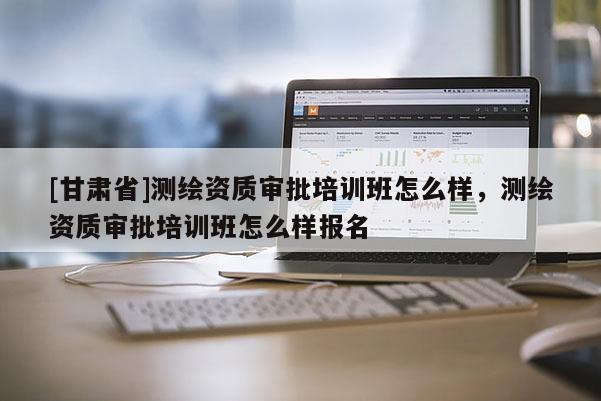 [甘肅省]測繪資質(zhì)審批培訓(xùn)班怎么樣，測繪資質(zhì)審批培訓(xùn)班怎么樣報名