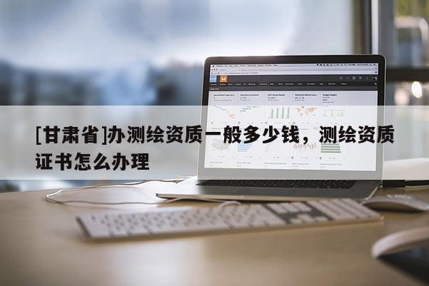 [甘肅省]辦測繪資質(zhì)一般多少錢，測繪資質(zhì)證書怎么辦理