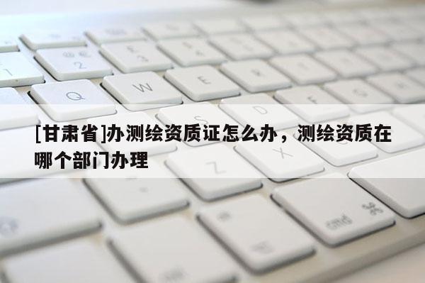 [甘肅省]辦測(cè)繪資質(zhì)證怎么辦，測(cè)繪資質(zhì)在哪個(gè)部門辦理