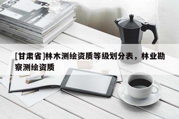 [甘肅省]林木測繪資質(zhì)等級劃分表，林業(yè)勘察測繪資質(zhì)