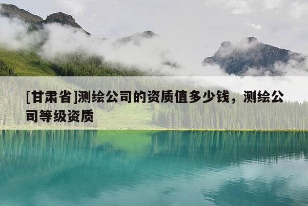 [甘肅省]測繪公司的資質值多少錢，測繪公司等級資質