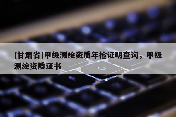[甘肅省]甲級測繪資質(zhì)年檢證明查詢，甲級測繪資質(zhì)證書