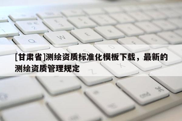 [甘肅省]測繪資質(zhì)標(biāo)準(zhǔn)化模板下載，最新的測繪資質(zhì)管理規(guī)定