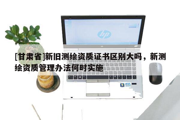 [甘肅省]新舊測繪資質(zhì)證書區(qū)別大嗎，新測繪資質(zhì)管理辦法何時實施