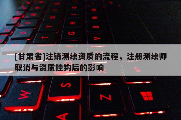 [甘肅省]注銷(xiāo)測(cè)繪資質(zhì)的流程，注冊(cè)測(cè)繪師取消與資質(zhì)掛鉤后的影響