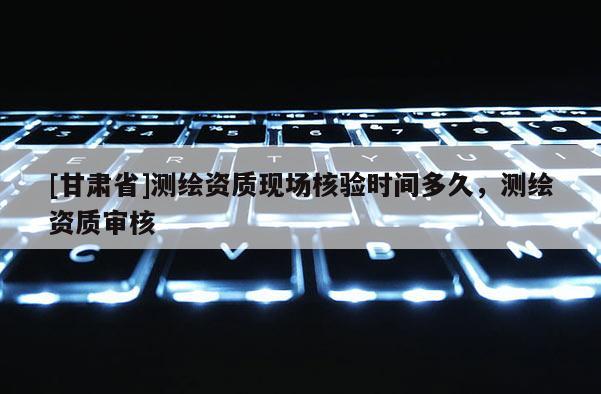 [甘肅省]測(cè)繪資質(zhì)現(xiàn)場(chǎng)核驗(yàn)時(shí)間多久，測(cè)繪資質(zhì)審核
