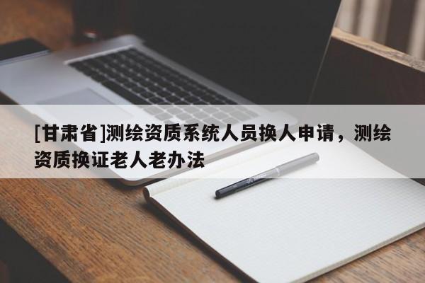 [甘肅省]測(cè)繪資質(zhì)系統(tǒng)人員換人申請(qǐng)，測(cè)繪資質(zhì)換證老人老辦法