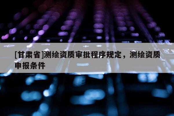 [甘肅省]測繪資質(zhì)審批程序規(guī)定，測繪資質(zhì)申報條件