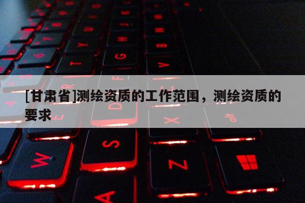 [甘肅省]測繪資質(zhì)的工作范圍，測繪資質(zhì)的要求