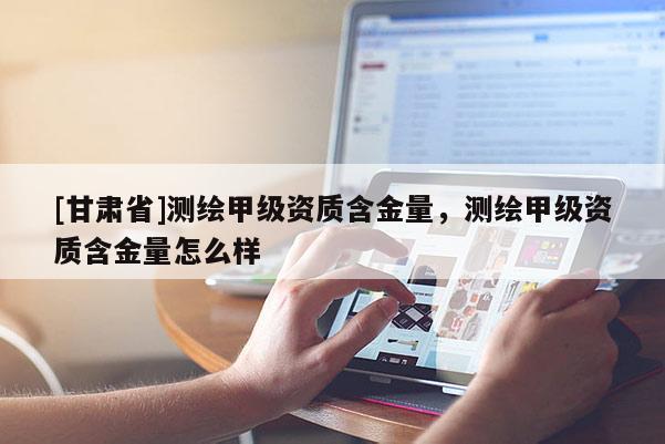 [甘肅省]測(cè)繪甲級(jí)資質(zhì)含金量，測(cè)繪甲級(jí)資質(zhì)含金量怎么樣