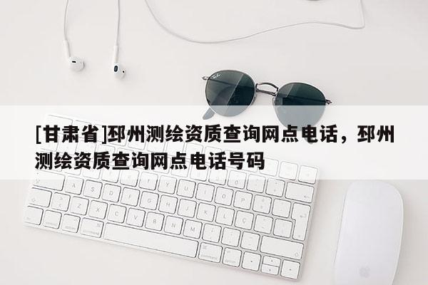 [甘肅省]邳州測繪資質(zhì)查詢網(wǎng)點(diǎn)電話，邳州測繪資質(zhì)查詢網(wǎng)點(diǎn)電話號碼