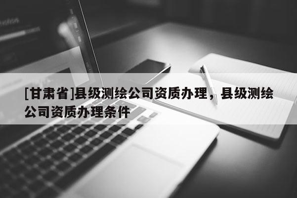 [甘肅省]縣級測繪公司資質(zhì)辦理，縣級測繪公司資質(zhì)辦理條件