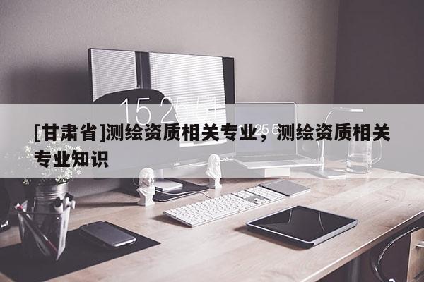 [甘肅省]測繪資質(zhì)相關(guān)專業(yè)，測繪資質(zhì)相關(guān)專業(yè)知識