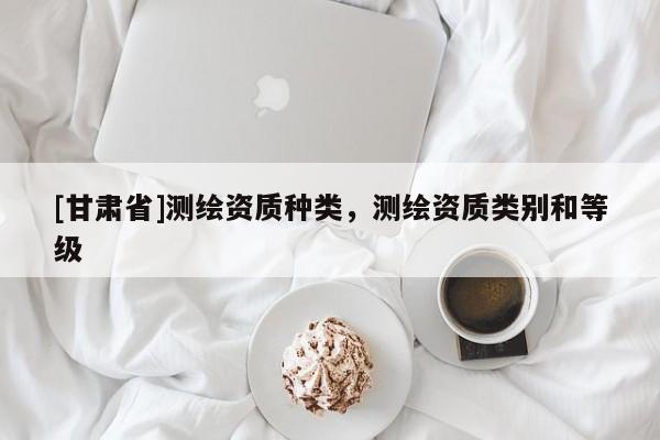 [甘肅省]測繪資質(zhì)種類，測繪資質(zhì)類別和等級