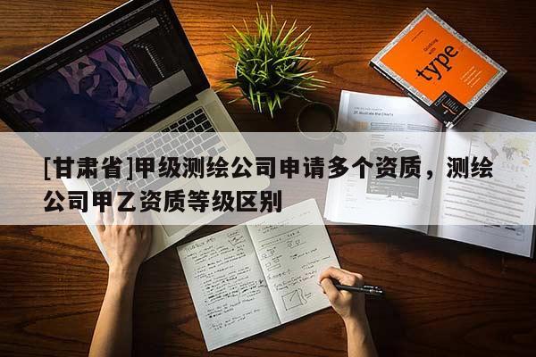 [甘肅省]甲級測繪公司申請多個資質(zhì)，測繪公司甲乙資質(zhì)等級區(qū)別