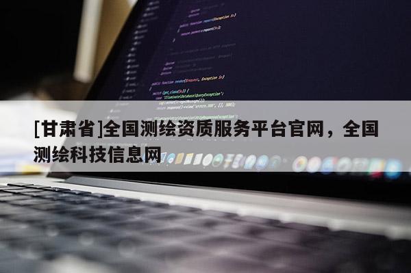 [甘肅省]全國測繪資質(zhì)服務(wù)平臺官網(wǎng)，全國測繪科技信息網(wǎng)