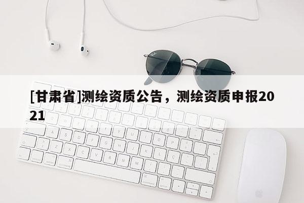 [甘肅省]測繪資質(zhì)公告，測繪資質(zhì)申報2021