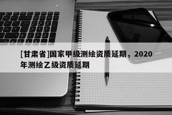 [甘肅省]國家甲級測繪資質延期，2020年測繪乙級資質延期