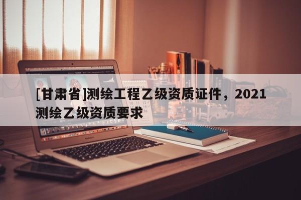 [甘肅省]測(cè)繪工程乙級(jí)資質(zhì)證件，2021測(cè)繪乙級(jí)資質(zhì)要求