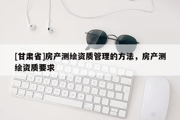 [甘肅省]房產(chǎn)測繪資質(zhì)管理的方法，房產(chǎn)測繪資質(zhì)要求