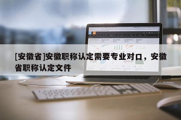 [安徽省]安徽職稱認定需要專業(yè)對口，安徽省職稱認定文件