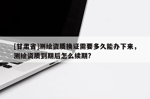 [甘肅省]測繪資質(zhì)換證需要多久能辦下來，測繪資質(zhì)到期后怎么續(xù)期?