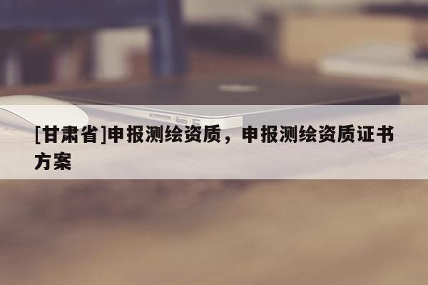 [甘肅省]申報(bào)測(cè)繪資質(zhì)，申報(bào)測(cè)繪資質(zhì)證書(shū)方案