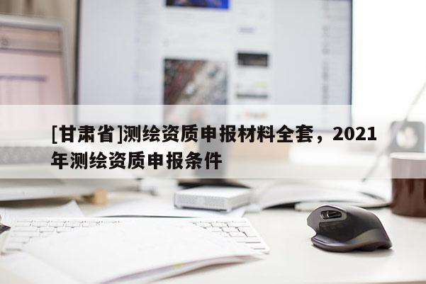 [甘肅省]測繪資質(zhì)申報(bào)材料全套，2021年測繪資質(zhì)申報(bào)條件