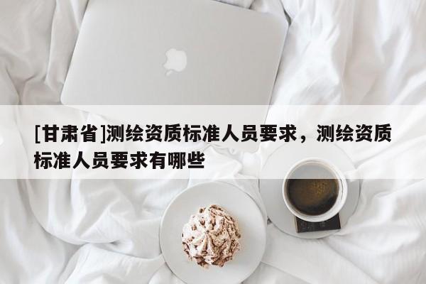 [甘肅省]測(cè)繪資質(zhì)標(biāo)準(zhǔn)人員要求，測(cè)繪資質(zhì)標(biāo)準(zhǔn)人員要求有哪些