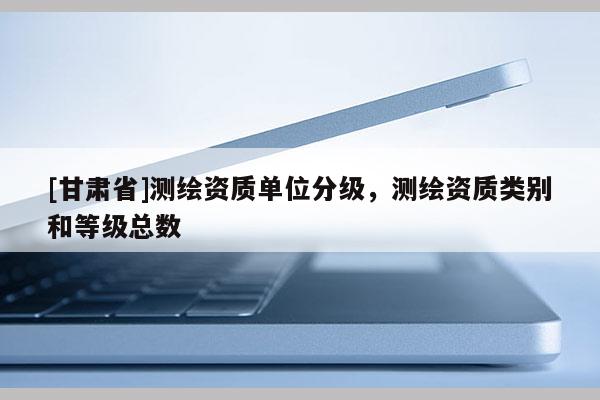 [甘肅省]測(cè)繪資質(zhì)單位分級(jí)，測(cè)繪資質(zhì)類別和等級(jí)總數(shù)
