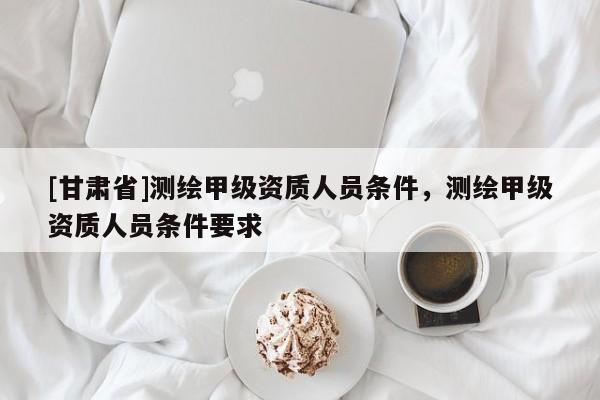 [甘肅省]測繪甲級資質(zhì)人員條件，測繪甲級資質(zhì)人員條件要求