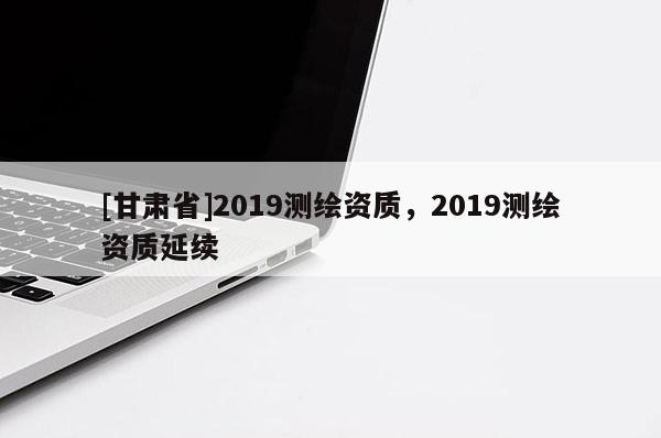 [甘肅省]2019測繪資質(zhì)，2019測繪資質(zhì)延續(xù)