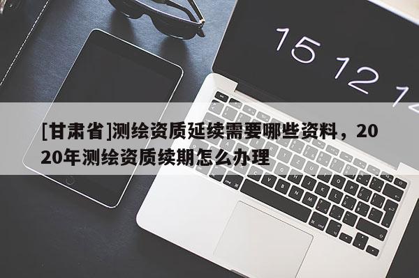 [甘肅省]測繪資質(zhì)延續(xù)需要哪些資料，2020年測繪資質(zhì)續(xù)期怎么辦理