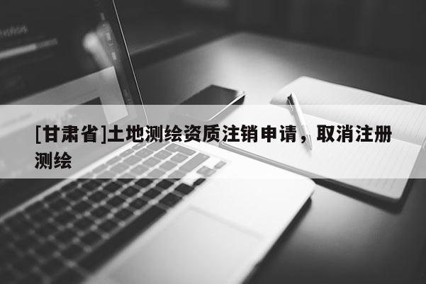 [甘肅省]土地測(cè)繪資質(zhì)注銷申請(qǐng)，取消注冊(cè)測(cè)繪