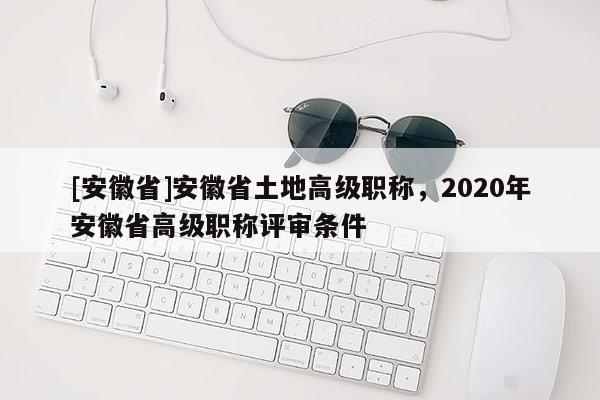[安徽省]安徽省土地高級職稱，2020年安徽省高級職稱評審條件