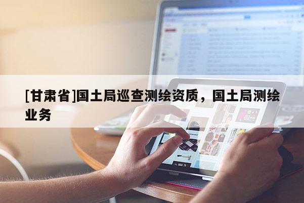 [甘肅省]國土局巡查測繪資質，國土局測繪業(yè)務