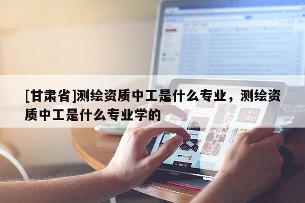 [甘肅省]測繪資質中工是什么專業(yè)，測繪資質中工是什么專業(yè)學的