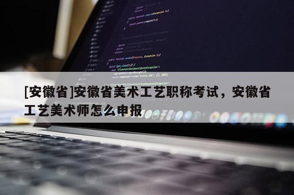 [安徽省]安徽省美術(shù)工藝職稱考試，安徽省工藝美術(shù)師怎么申報(bào)