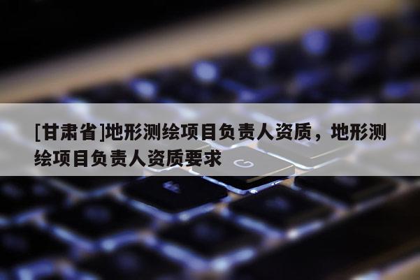 [甘肅省]地形測(cè)繪項(xiàng)目負(fù)責(zé)人資質(zhì)，地形測(cè)繪項(xiàng)目負(fù)責(zé)人資質(zhì)要求
