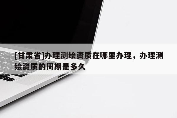 [甘肅省]辦理測繪資質(zhì)在哪里辦理，辦理測繪資質(zhì)的周期是多久