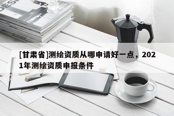 [甘肅省]測繪資質(zhì)從哪申請好一點，2021年測繪資質(zhì)申報條件