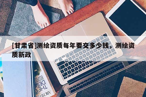 [甘肅省]測繪資質(zhì)每年要交多少錢，測繪資質(zhì)新政