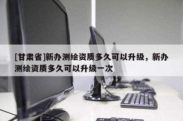 [甘肅省]新辦測繪資質(zhì)多久可以升級，新辦測繪資質(zhì)多久可以升級一次