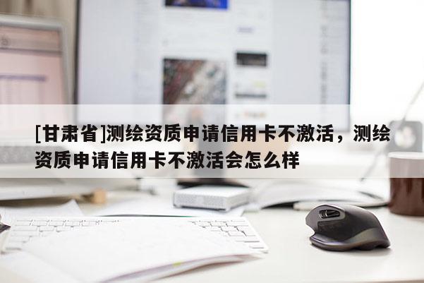 [甘肅省]測繪資質(zhì)申請信用卡不激活，測繪資質(zhì)申請信用卡不激活會怎么樣