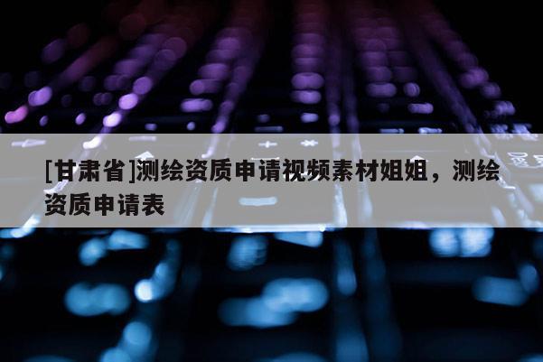 [甘肅省]測繪資質(zhì)申請視頻素材姐姐，測繪資質(zhì)申請表