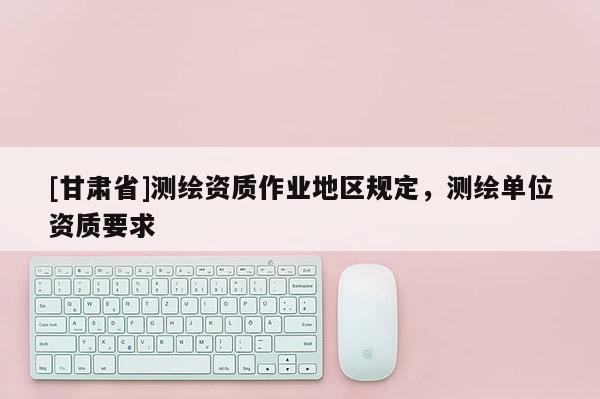 [甘肅省]測(cè)繪資質(zhì)作業(yè)地區(qū)規(guī)定，測(cè)繪單位資質(zhì)要求