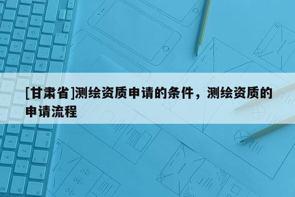 [甘肅省]測(cè)繪資質(zhì)申請(qǐng)的條件，測(cè)繪資質(zhì)的申請(qǐng)流程