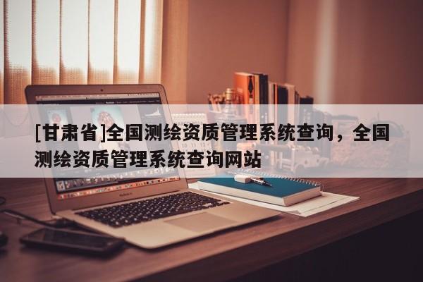 [甘肅省]全國測繪資質(zhì)管理系統(tǒng)查詢，全國測繪資質(zhì)管理系統(tǒng)查詢網(wǎng)站