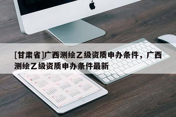 [甘肅省]廣西測(cè)繪乙級(jí)資質(zhì)申辦條件，廣西測(cè)繪乙級(jí)資質(zhì)申辦條件最新